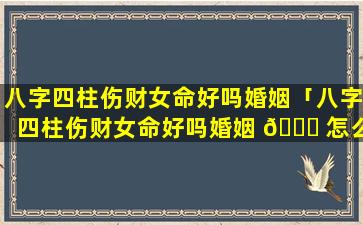 八字四柱伤财女命好吗婚姻「八字四柱伤财女命好吗婚姻 🐅 怎么 🌳 样」